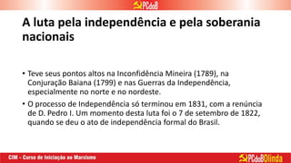 A luta pela independência e pela soberania
nacionais
• Teve seus pontos altos na Inconfidência Mineira (1789), na
Conjuração Baiana (1799) e nas Guerras da Independência,
especialmente no norte e no nordeste.
• O processo de Independência só terminou em 1831, com a renúncia
de D. Pedro I. Um momento desta luta foi o 7 de setembro de 1822,
quando se deu o ato de independência formal do Brasil.
 