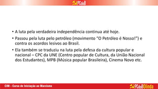 • A luta pela verdadeira independência continua até hoje.
• Passou pela luta pelo petróleo (movimento “O Petróleo é Nosso!”) e
contra os acordos lesivos ao Brasil.
• Ela também se traduziu na luta pela defesa da cultura popular e
nacional – CPC da UNE (Centro popular de Cultura, da União Nacional
dos Estudantes), MPB (Música popular Brasileira), Cinema Novo etc.
 