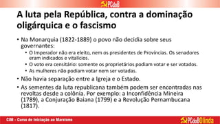 A luta pela República, contra a dominação
oligárquica e o fascismo
• Na Monarquia (1822-1889) o povo não decidia sobre seus
governantes:
• O Imperador não era eleito, nem os presidentes de Províncias. Os senadores
eram indicados e vitalícios.
• O voto era censitário: somente os proprietários podiam votar e ser votados.
• As mulheres não podiam votar nem ser votadas.
• Não havia separação entre a Igreja e o Estado.
• As sementes da luta republicana também podem ser encontradas nas
revoltas desde a colônia. Por exemplo: a Inconfidência Mineira
(1789), a Conjuração Baiana (1799) e a Revolução Pernambucana
(1817).
 