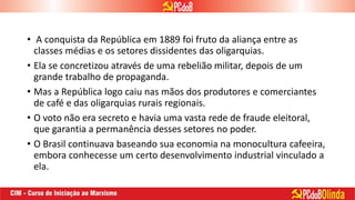 • A conquista da República em 1889 foi fruto da aliança entre as
classes médias e os setores dissidentes das oligarquias.
• Ela se concretizou através de uma rebelião militar, depois de um
grande trabalho de propaganda.
• Mas a República logo caiu nas mãos dos produtores e comerciantes
de café e das oligarquias rurais regionais.
• O voto não era secreto e havia uma vasta rede de fraude eleitoral,
que garantia a permanência desses setores no poder.
• O Brasil continuava baseando sua economia na monocultura cafeeira,
embora conhecesse um certo desenvolvimento industrial vinculado a
ela.
 