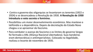 • Contra o governo das oligarquias se levantaram os tenentes (1922 e
1924) e se desencadeou a Revolução de 1930. A Revolução de 1930
introduziu o voto secreto e feminino.
• Possibilitou um maior desenvolvimento econômico. Mas manteve o
latifúndio e a dependência. Depois da decretação do Estado Novo
chegou a se aproximar do fascismo.
• Para combater o avanço do fascismo e os limites do governo Vargas
foi formada a ANL (Aliança Nacional Libertadora). Suas bandeiras
eram democráticas e antiimperialistas. Colocada na ilegalidade,
realizou o levante de novembro de 1935.
 