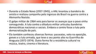 • Durante o Estado Novo (1937-1945), a ANL levantou a bandeira da
anistia e realizou campanha pelo ingresso do Brasil na guerra contra a
Alemanha Nazista.
• O golpe militar de 1964 veio para barrar os avanços que o povo vinha
conseguindo. A luta contra a ditadura militar articulou bandeiras
democráticas nacionais e sociais. Embora o centro fosse a luta pela
democratização do país.
• Ela também conheceu diversas formas: passeatas, voto na oposição,
greves e a luta armada, que teve o seu ponto alto na Guerrilha do
Araguaia (1972-1974). Outra forma foi a resistência cultural na
música, teatro, cinema e literatura.
 