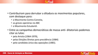 • Contribuíram para derrubar a ditadura os movimentos populares,
com destaque para:
• o Movimento Contra Carestia,
• as greves operárias no ABC
• o Movimento Estudantil.
• Entre as campanhas democráticas de massa anti- ditatoriais podemos
citar as lutas:
• pela Anistia (1964-1979),
• pelas Eleições Diretas para presidência (1984)
• pelo candidato único das oposições (1985).
 