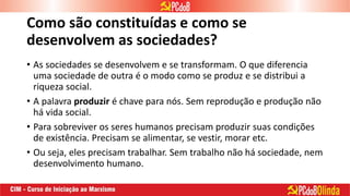 Como são constituídas e como se
desenvolvem as sociedades?
• As sociedades se desenvolvem e se transformam. O que diferencia
uma sociedade de outra é o modo como se produz e se distribui a
riqueza social.
• A palavra produzir é chave para nós. Sem reprodução e produção não
há vida social.
• Para sobreviver os seres humanos precisam produzir suas condições
de existência. Precisam se alimentar, se vestir, morar etc.
• Ou seja, eles precisam trabalhar. Sem trabalho não há sociedade, nem
desenvolvimento humano.
 