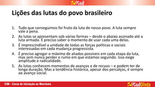 Lições das lutas do povo brasileiro
1. Tudo que conseguimos foi fruto da luta de nosso povo. A luta sempre
vale a pena.
2. As lutas se apresentam sob várias formas – desde o abaixo assinado até a
luta armada. É preciso saber o momento de usar cada uma delas.
3. É imprescindível a unidade de todas as forças políticas e sociais
interessadas em cada mudança progressista.
4. É preciso agregar o máximo de aliados possíveis em cada etapa da luta,
mas sem nunca perder o rumo em que estamos seguindo. Isso exige
amplitude e radicalidade.
5. As lutas conhecem momentos de avanços e de recuos – e podem ter de
longa duração. Mas a tendência histórica, apesar dos percalços, é sempre
ao avanço social.
 