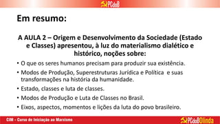 Em resumo:
A AULA 2 – Origem e Desenvolvimento da Sociedade (Estado
e Classes) apresentou, à luz do materialismo dialético e
histórico, noções sobre:
• O que os seres humanos precisam para produzir sua existência.
• Modos de Produção, Superestruturas Jurídica e Política e suas
transformações na história da humanidade.
• Estado, classes e luta de classes.
• Modos de Produção e Luta de Classes no Brasil.
• Eixos, aspectos, momentos e lições da luta do povo brasileiro.
 