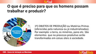 O que é preciso para que os homens possam
trabalhar e produzir?
1º) OBJETOS DE PRODUÇÃO ou Matérias Primas
(oferecidas pela natureza ou já industrializadas).
Por exemplo: a terra, os minérios, pano etc. São
elementos que no processo produtivo serão
transformados em coisas úteis à sociedade.
 