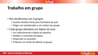 Trabalho em grupo
• Nos dividiremos em 4 grupos.
• Escolha aleatória feita pelo facilitador da aula.
• Eleger um coordenador e um relator por grupo.
• Cada grupo abordará um tópico da aula.
• Ler coletivamente o tópico da apostila.
• Debater o conteúdo do tópico.
• Responder as questões.
• Preparar um relato do debate no grupo.
 