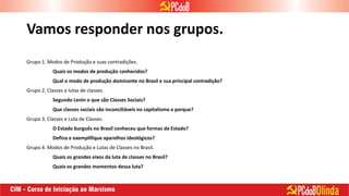 Vamos responder nos grupos.
Grupo 1. Modos de Produção e suas contradições.
Quais os modos de produção conhecidos?
Qual o modo de produção dominante no Brasil e sua principal contradição?
Grupo 2. Classes e lutas de classes.
Segundo Lenin o que são Classes Sociais?
Que classes sociais são inconciliáveis no capitalismo e porque?
Grupo 3. Classes e Luta de Classes.
O Estado burguês no Brasil conheceu que formas de Estado?
Defina e exemplifique aparelhos ideológicos?
Grupo 4. Modos de Produção e Lutas de Classes no Brasil.
Quais os grandes eixos da luta de classes no Brasil?
Quais os grandes momentos dessa luta?
 