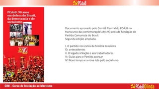 Documento aprovado pelo Comitê Central do PCdoB no
transcurso das comemorações dos 90 anos de fundação do
Partido Comunista do Brasil.
Segunda edição ampliada.
I. O partido nos ciclos da história brasileira
Os antecedentes
II. O legado à Nação e aos trabalhadores
III. Guias para o Partido avançar
IV. Novo tempo e a nova luta pelo socialismo
 