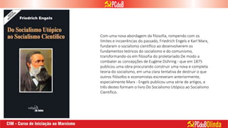 Com uma nova abordagem da filosofia, rompendo com os
limites e incoerências do passado, Friedrich Engels e Karl Marx,
fundaram o socialismo científico ao desenvolverem os
fundamentos teóricos do socialismo e do comunismo,
transformando-os em filosofia do proletariado.De modo a
combater as concepções de Eugène Dühring - que em 1875
publicou uma obra procurando construir uma nova e completa
teoria do socialismo, em uma clara tentativa de destruir o que
outros filósofos e economistas escreveram anteriormente,
especialmente Marx - Engels publicou uma série de artigos, e
três destes formam o livro Do Socialismo Utópico ao Socialismo
Científico.
 