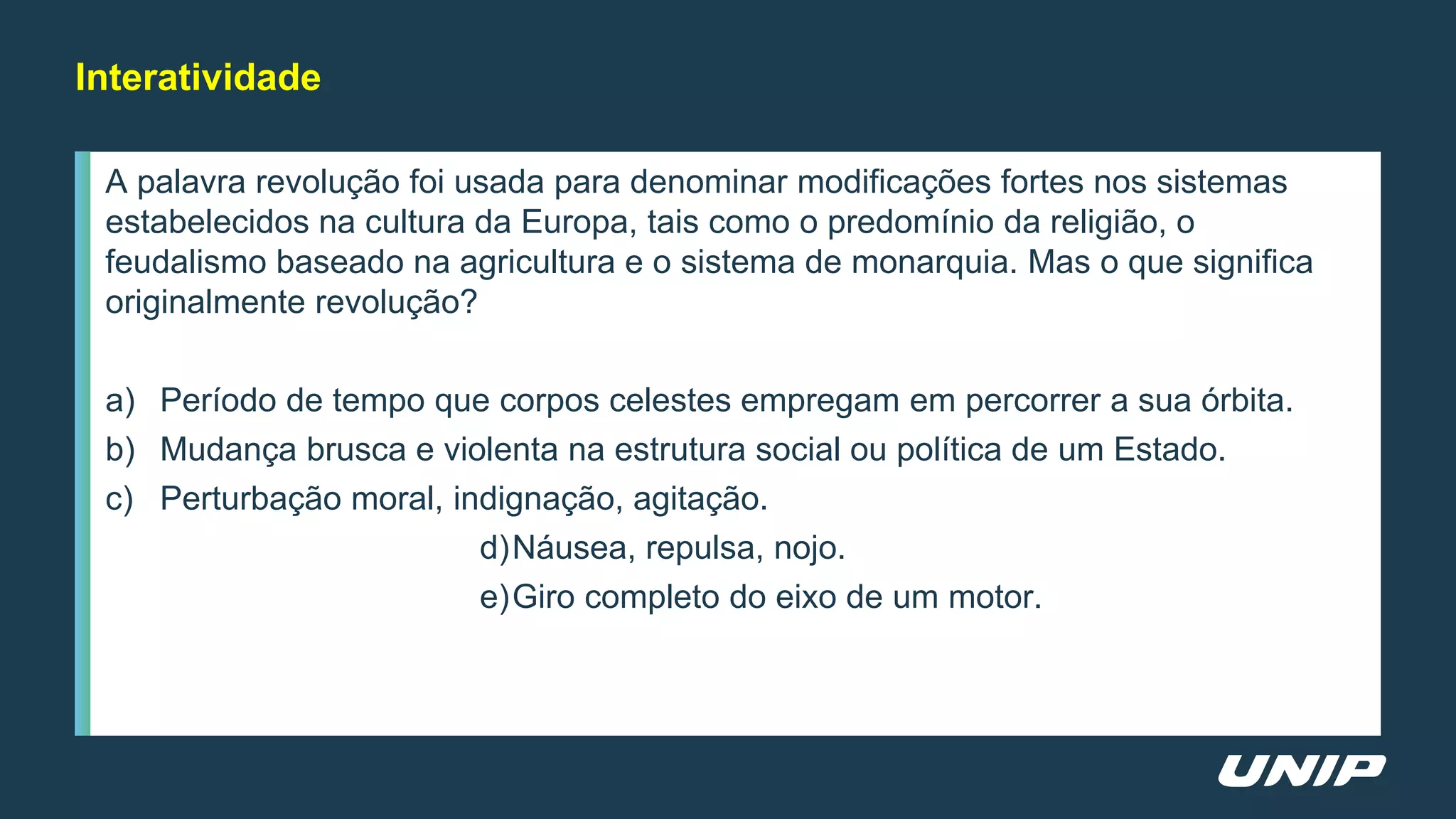 A palavra revolução foi usada para denominar modificações fortes nos sistemas
estabelecidos na cultura da Europa, tais como o predomínio da religião, o
feudalismo baseado na agricultura e o sistema de monarquia. Mas o que significa
originalmente revolução?
a) Período de tempo que corpos celestes empregam em percorrer a sua órbita.
b) Mudança brusca e violenta na estrutura social ou política de um Estado.
c) Perturbação moral, indignação, agitação.
d)Náusea, repulsa, nojo.
e)Giro completo do eixo de um motor.
Interatividade
 