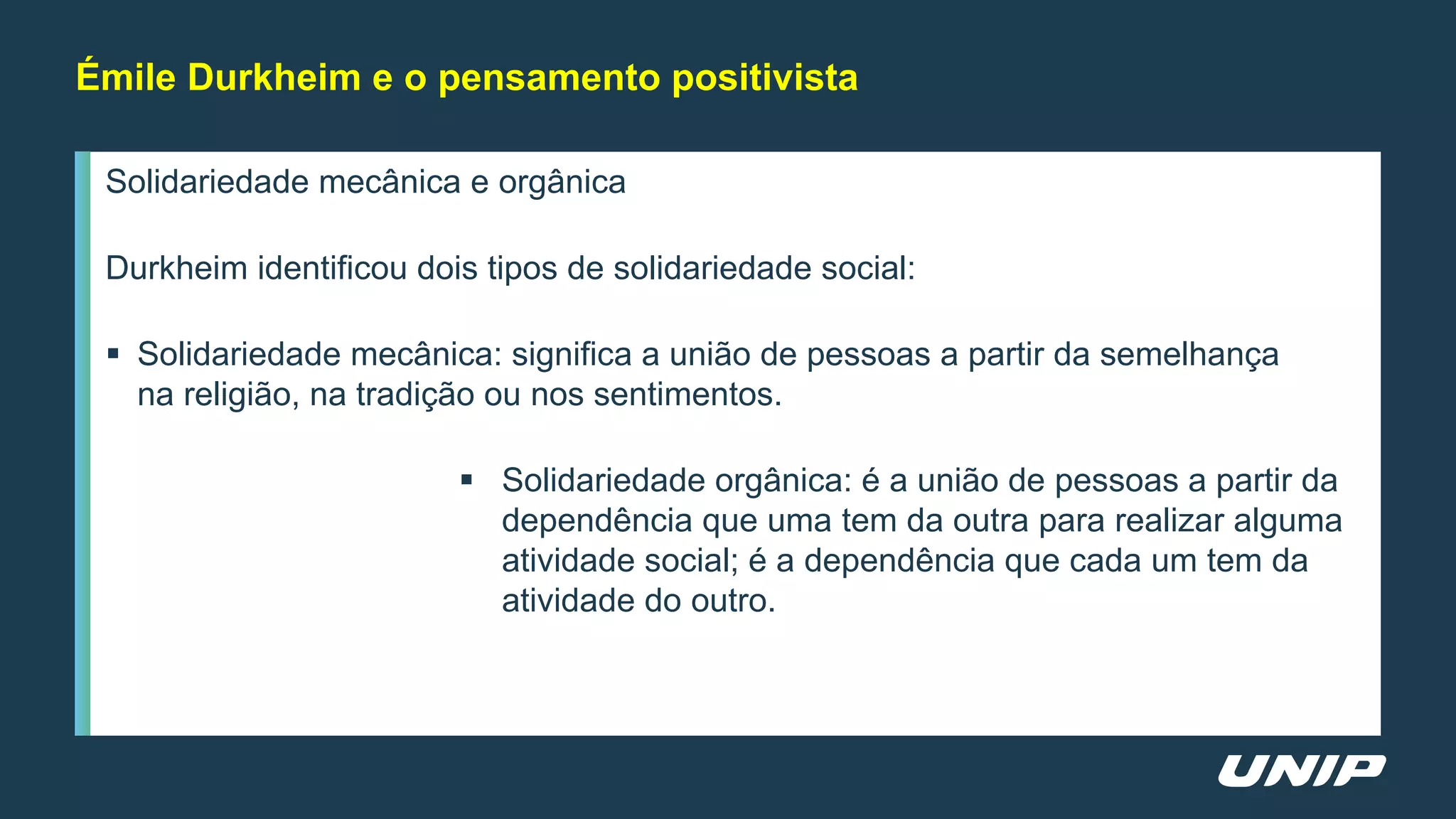Solidariedade mecânica e orgânica
Durkheim identificou dois tipos de solidariedade social:
 Solidariedade mecânica: significa a união de pessoas a partir da semelhança
na religião, na tradição ou nos sentimentos.
 Solidariedade orgânica: é a união de pessoas a partir da
dependência que uma tem da outra para realizar alguma
atividade social; é a dependência que cada um tem da
atividade do outro.
Émile Durkheim e o pensamento positivista
 