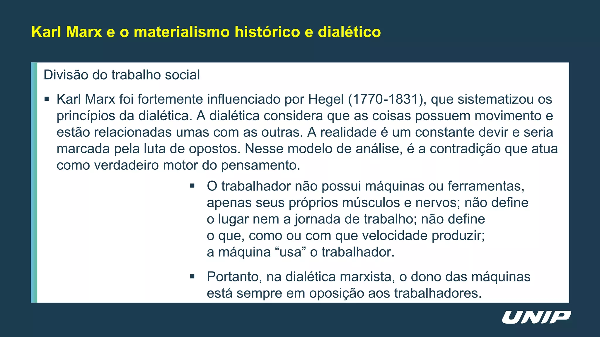 Divisão do trabalho social
 Karl Marx foi fortemente influenciado por Hegel (1770-1831), que sistematizou os
princípios da dialética. A dialética considera que as coisas possuem movimento e
estão relacionadas umas com as outras. A realidade é um constante devir e seria
marcada pela luta de opostos. Nesse modelo de análise, é a contradição que atua
como verdadeiro motor do pensamento.
 O trabalhador não possui máquinas ou ferramentas,
apenas seus próprios músculos e nervos; não define
o lugar nem a jornada de trabalho; não define
o que, como ou com que velocidade produzir;
a máquina “usa” o trabalhador.
 Portanto, na dialética marxista, o dono das máquinas
está sempre em oposição aos trabalhadores.
Karl Marx e o materialismo histórico e dialético
 
