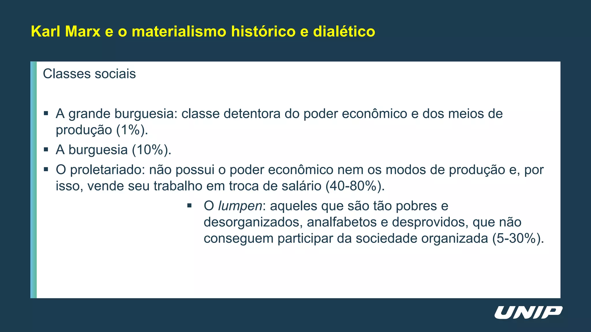 Classes sociais
 A grande burguesia: classe detentora do poder econômico e dos meios de
produção (1%).
 A burguesia (10%).
 O proletariado: não possui o poder econômico nem os modos de produção e, por
isso, vende seu trabalho em troca de salário (40-80%).
 O lumpen: aqueles que são tão pobres e
desorganizados, analfabetos e desprovidos, que não
conseguem participar da sociedade organizada (5-30%).
Karl Marx e o materialismo histórico e dialético
 