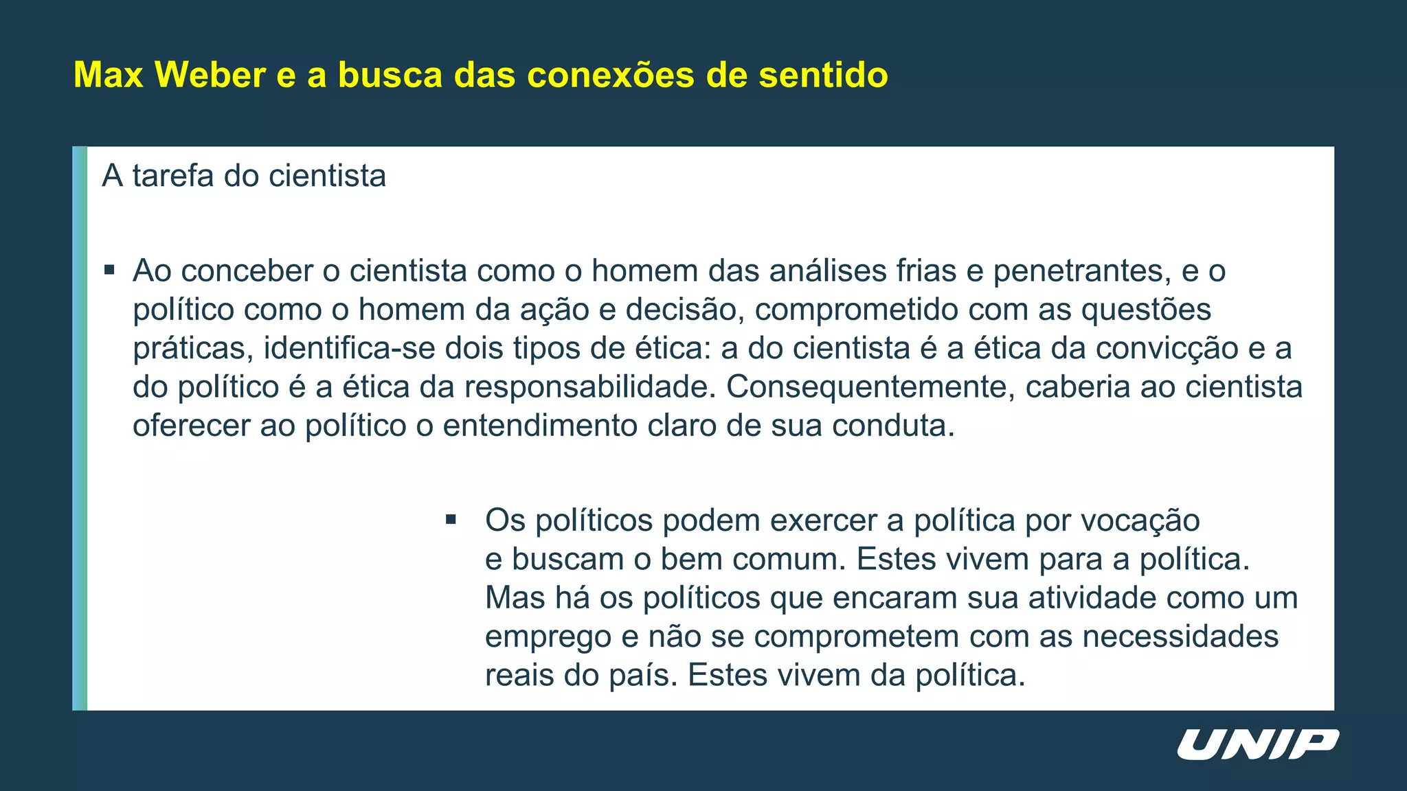 A tarefa do cientista
 Ao conceber o cientista como o homem das análises frias e penetrantes, e o
político como o homem da ação e decisão, comprometido com as questões
práticas, identifica-se dois tipos de ética: a do cientista é a ética da convicção e a
do político é a ética da responsabilidade. Consequentemente, caberia ao cientista
oferecer ao político o entendimento claro de sua conduta.
 Os políticos podem exercer a política por vocação
e buscam o bem comum. Estes vivem para a política.
Mas há os políticos que encaram sua atividade como um
emprego e não se comprometem com as necessidades
reais do país. Estes vivem da política.
Max Weber e a busca das conexões de sentido
 
