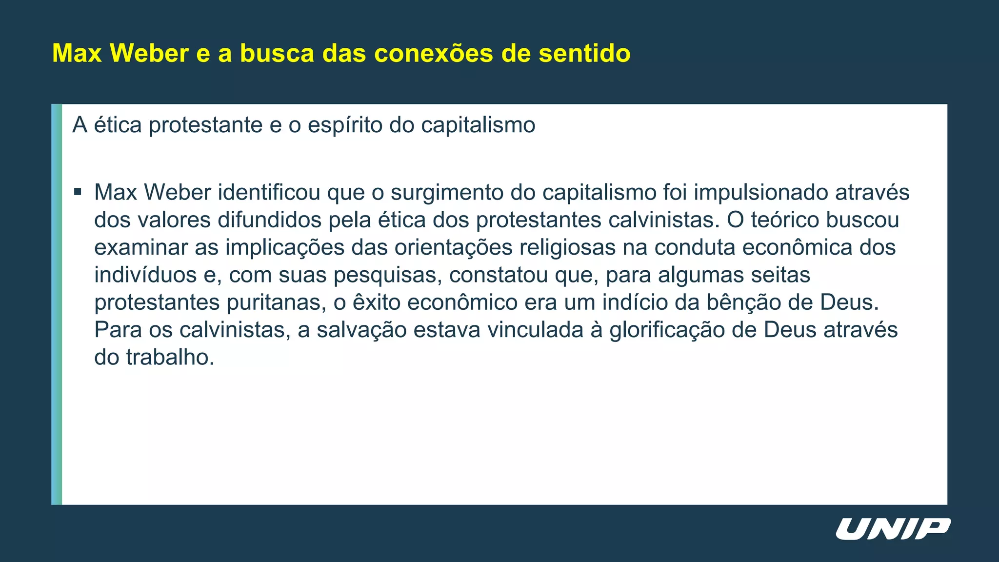 A ética protestante e o espírito do capitalismo
 Max Weber identificou que o surgimento do capitalismo foi impulsionado através
dos valores difundidos pela ética dos protestantes calvinistas. O teórico buscou
examinar as implicações das orientações religiosas na conduta econômica dos
indivíduos e, com suas pesquisas, constatou que, para algumas seitas
protestantes puritanas, o êxito econômico era um indício da bênção de Deus.
Para os calvinistas, a salvação estava vinculada à glorificação de Deus através
do trabalho.
Max Weber e a busca das conexões de sentido
 