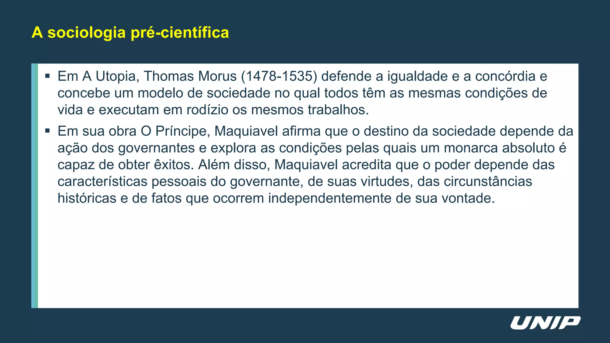  Em A Utopia, Thomas Morus (1478-1535) defende a igualdade e a concórdia e
concebe um modelo de sociedade no qual todos têm as mesmas condições de
vida e executam em rodízio os mesmos trabalhos.
 Em sua obra O Príncipe, Maquiavel afirma que o destino da sociedade depende da
ação dos governantes e explora as condições pelas quais um monarca absoluto é
capaz de obter êxitos. Além disso, Maquiavel acredita que o poder depende das
características pessoais do governante, de suas virtudes, das circunstâncias
históricas e de fatos que ocorrem independentemente de sua vontade.
A sociologia pré-científica
 