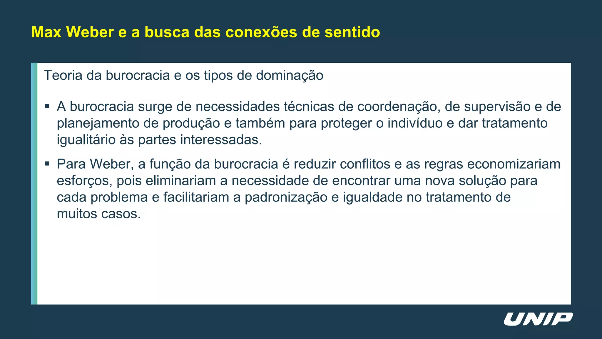 Teoria da burocracia e os tipos de dominação
 A burocracia surge de necessidades técnicas de coordenação, de supervisão e de
planejamento de produção e também para proteger o indivíduo e dar tratamento
igualitário às partes interessadas.
 Para Weber, a função da burocracia é reduzir conflitos e as regras economizariam
esforços, pois eliminariam a necessidade de encontrar uma nova solução para
cada problema e facilitariam a padronização e igualdade no tratamento de
muitos casos.
Max Weber e a busca das conexões de sentido
 