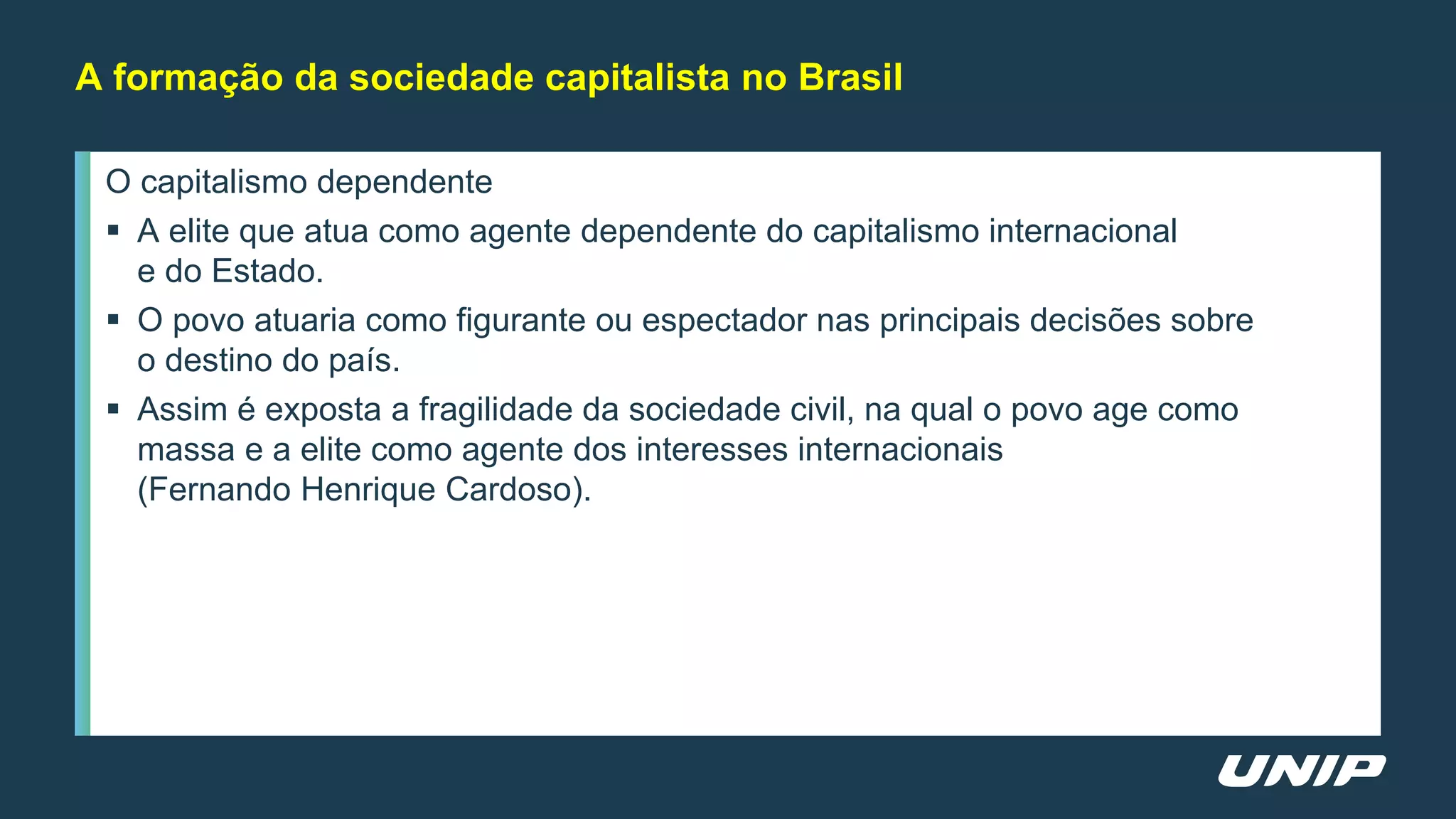 O capitalismo dependente
 A elite que atua como agente dependente do capitalismo internacional
e do Estado.
 O povo atuaria como figurante ou espectador nas principais decisões sobre
o destino do país.
 Assim é exposta a fragilidade da sociedade civil, na qual o povo age como
massa e a elite como agente dos interesses internacionais
(Fernando Henrique Cardoso).
A formação da sociedade capitalista no Brasil
 