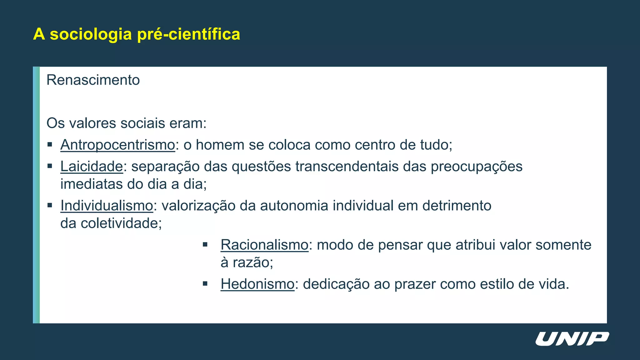 Renascimento
Os valores sociais eram:
 Antropocentrismo: o homem se coloca como centro de tudo;
 Laicidade: separação das questões transcendentais das preocupações
imediatas do dia a dia;
 Individualismo: valorização da autonomia individual em detrimento
da coletividade;
 Racionalismo: modo de pensar que atribui valor somente
à razão;
 Hedonismo: dedicação ao prazer como estilo de vida.
A sociologia pré-científica
 