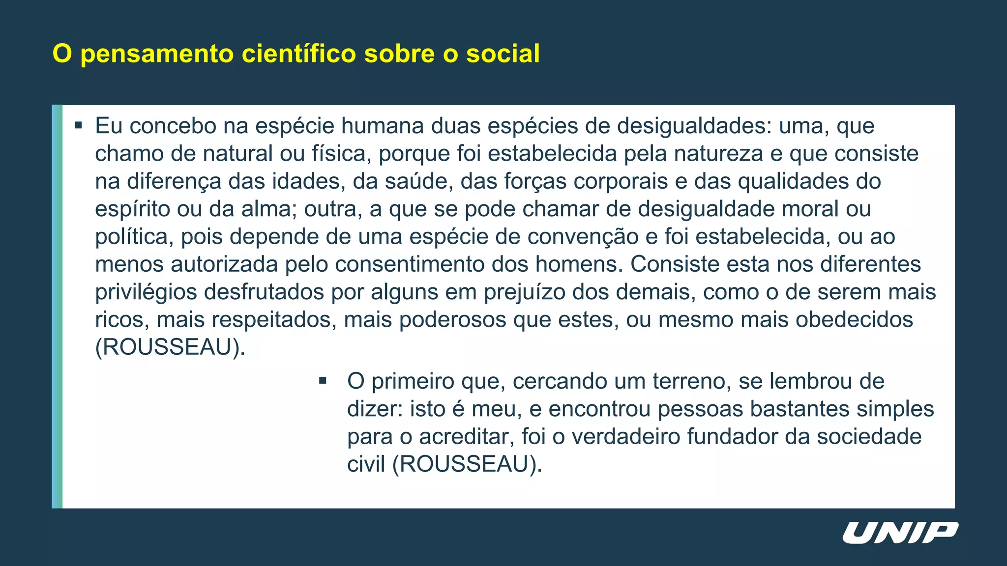  Eu concebo na espécie humana duas espécies de desigualdades: uma, que
chamo de natural ou física, porque foi estabelecida pela natureza e que consiste
na diferença das idades, da saúde, das forças corporais e das qualidades do
espírito ou da alma; outra, a que se pode chamar de desigualdade moral ou
política, pois depende de uma espécie de convenção e foi estabelecida, ou ao
menos autorizada pelo consentimento dos homens. Consiste esta nos diferentes
privilégios desfrutados por alguns em prejuízo dos demais, como o de serem mais
ricos, mais respeitados, mais poderosos que estes, ou mesmo mais obedecidos
(ROUSSEAU).
 O primeiro que, cercando um terreno, se lembrou de
dizer: isto é meu, e encontrou pessoas bastantes simples
para o acreditar, foi o verdadeiro fundador da sociedade
civil (ROUSSEAU).
O pensamento científico sobre o social
 