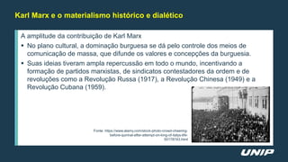 A amplitude da contribuição de Karl Marx
 No plano cultural, a dominação burguesa se dá pelo controle dos meios de
comunicação de massa, que difunde os valores e concepções da burguesia.
 Suas ideias tiveram ampla repercussão em todo o mundo, incentivando a
formação de partidos marxistas, de sindicatos contestadores da ordem e de
revoluções como a Revolução Russa (1917), a Revolução Chinesa (1949) e a
Revolução Cubana (1959).
Karl Marx e o materialismo histórico e dialético
Fonte: https://www.alamy.com/stock-photo-crowd-cheering-
before-quirinal-after-attempt-on-king-of-italys-life-
55178743.html
 