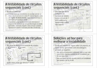 Introdução ao Projecto com Sistemas Digitais e Microcontroladores
Circuitos sequenciais síncronos - 65
A testabilidade de circuitos
sequenciais (cont.)
• Repare-se ainda que:
– A simplicidade que encontrámos no exemplo anterior se
ficou a dever ao facto de os dois FF estarem ligados como
um registo de deslocamento, o que torna trivial forçar a
passagem para qualquer estado
– O problema surge quando é necessário determinar a
sequência de transição que nos permita chegar ao estado
pretendido, sobretudo naqueles casos em que a própria
transição de estados é afectada pela falta considerada
Introdução ao Projecto com Sistemas Digitais e Microcontroladores
Circuitos sequenciais síncronos - 66
A testabilidade de circuitos
sequenciais (cont.)
• Uma falta que afecte
o diagrama de
transição de estados
(como é o caso de Y
s@0) ajuda-nos a
compreender melhor
este aspecto +5 V
+5 V
+5 V
Bloco combinatório
Saída para o
próximo
estado
Entrada
primária
Saída
primária
do
circuito
X s@0
(1/0)
1
1
Saída para o
próximo
estado
X
0 0
Y
CLK
F=1/0
A
7432
1
2
3
7474
D
2
CLK
3
Q
5
Q
6
PR
4
CL
1
7408
4
5
6
7474
D
12
CLK
11
Q
9
Q
8
PR
10
CL
13
7408
1
2
3
Introdução ao Projecto com Sistemas Digitais e Microcontroladores
Circuitos sequenciais síncronos - 67
A testabilidade de circuitos
sequenciais (cont.)
• Alteração no diagrama de transição de estados:
(qual o novo vector que detecta Y s@0?)
+5 V
+5 V
+5 V
Bloco combinatório
Saída para o
próximo
estado
Entrada
primária
Saída
primária
do
circuito
X s@0
(1/0)
1
1
Saída para o
próximo
estado
X
0 0
Y
CLK
F=1/0
A
7432
1
2
3
7474
D
2
CLK
3
Q
5
Q
6
PR
4
CL
1
7408
4
5
6
7474
D
12
CLK
11
Q
9
Q
8
PR
10
CL
13
7408
1
2
3
0
1
1
3
2
1
0
0
0
0 1
Q1,Q0=00
1
01
10
11
0,1
3
2
1
0
0,1
Q1,Q0=00
Estados 1 e 3
(Q0=1) já não
estão acessíveis
01
10
11
Q1
Q0
Introdução ao Projecto com Sistemas Digitais e Microcontroladores
Circuitos sequenciais síncronos - 68
Soluções ad hoc para
melhorar a testabilidade
• Sendo um conjunto de “regras soltas” de projecto, as
regras ad hoc apresentam como desvantagens
principais as seguintes:
– Não são necessariamente reutilizáveis, uma vez que cada
projecto tem requisitos e problemas de testabilidade que
lhe são específicos
– Não conseguem garantir elevados índices de testabilidade
para qualquer tipo de circuito
 