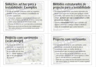 Introdução ao Projecto com Sistemas Digitais e Microcontroladores
Circuitos sequenciais síncronos - 69
Soluções ad hoc para a
testabilidade: Exemplos
• A título de exemplo, podemos referir as seguintes
medidas ad hoc para melhorar a testabilidade de
circuitos sequenciais:
– Partição de contadores, convertendo um contador de N
bits em K contadores com N/K bits, de forma a tornar mais
rápida a progressão até um determinado estado
– Provisão de linhas de set / reset síncronas ou assíncronas
– Observação directa de nós internos (por multiplexagem
com saídas primárias ou acrescentando novos pinos)
Introdução ao Projecto com Sistemas Digitais e Microcontroladores
Circuitos sequenciais síncronos - 70
Métodos estruturados de
projecto para a testabilidade
• Pretendem proporcionar uma forma sistemática de
forçar a passagem do circuito para qualquer estado
pretendido, num número fixo (e reduzido) de ciclos de
relógio, qualquer que seja o estado actual e a falta
presente no circuito
• O termo estruturados implica que o método seja
(quase-) universal e conduza sempre a idênticos
níveis de testabilidade (que custos haverá?)
Introdução ao Projecto com Sistemas Digitais e Microcontroladores
Circuitos sequenciais síncronos - 71
Projecto com varrimento
(scan design)
• A geração de vectores de
teste pode ser largamente
simplificada se cada FF D
for precedido por um mux
de 2:1, criando aquilo a
que se dá a designação
de scan FF
+5 V
+5 V
+5 V
+5 V
+5 V
+5 V
2:1 mux
1
0
2:1 mux
1
0
2:1 mux
1
0
Estado
actual Estado
seguinte
Estado
actual
Estado
actual
Estado
seguinte
Estado
seguinte
Modo de
Teste
Modo de
Teste
Saída série
(scan out)
Modo de
Teste
Entrada série
(scan in)
Relógio
(CLOCK)
Modo de
Teste
U1B
7474
D
12
CLK
11
Q
9
Q
8
PR
10
CL
13
U1A
7474
D
2
CLK
3
Q
5
Q
6
PR
4
CL
1
U2A
7474
D
2
CLK
3
Q
5
Q
6
PR
4
CL
1
Introdução ao Projecto com Sistemas Digitais e Microcontroladores
Circuitos sequenciais síncronos - 72
Projecto com varrimento:
• A importância do projecto com varrimento, como
metodologia estruturada de projecto para a
testabilidade, pode ser melhor aferida se
considerarmos que no projecto sem varrimento:
– Parte das entradas do circuito combinatório não são
directamente controláveis, por estarem ligadas às saídas
dos FF (nós que definem o estado actual)
– Parte das suas saídas não são directamente observáveis,
por estarem ligadas às entradas dos FF (estado seguinte)
 