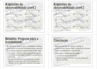 Introdução ao Projecto com Sistemas Digitais e Microcontroladores
Circuitos sequenciais síncronos - 77
A questão da
observabilidade (cont.)
+5 V
+5 V
+5 V
+5 V
+5 V
+5 V
2:1 mux
Modo de
Teste
1
0
2:1 mux
1
0
2:1 mux
1
0
Estado
actual Próximo
estado
Próximo
estado
Próximo
estado
Estado
actual
Estado
actual
0
0
1
?
?
Modo de
Teste
Modo de
Teste
?
Saída
série
Entrada
série
Modo de
Teste
0 X
0
Relógio
U1A
7474
D
2
CLK
3
Q
5
Q
6
PR
4
CL
1
U1B
7474
D
12
CLK
11
Q
9
Q
8
PR
10
CL
13
U2A
7474
D
2
CLK
3
Q
5
Q
6
PR
4
CL
1
+5 V
+5 V
+5 V
+5 V
+5 V
+5 V
0
1
1
0
2:1 mux
?
?
1
X
1
2:1 mux
0
?
2:1 mux
0
Estado
actual
Estado
actual
Estado
actual
Modo de
Teste
Modo de
Teste
Modo de
Teste
Próximo
estado
Próximo
estado
Próximo
estado
Saída
série
Relógio
Entrada
série
Modo de
Teste
1 X
0
U2A
7474
D
2
CLK
3
Q
5
Q
6
PR
4
CL
1
U1A
7474
D
2
CLK
3
Q
5
Q
6
PR
4
CL
1
U1B
7474
D
12
CLK
11
Q
9
Q
8
PR
10
CL
13
Introdução ao Projecto com Sistemas Digitais e Microcontroladores
Circuitos sequenciais síncronos - 78
A questão da
observabilidade (cont.)
+5 V
+5 V
+5 V
+5 V
+5 V
+5 V
1
1
1
0
2:1 mux
?
?
1
X
X
2:1 mux
0
?
2:1 mux
0
Estado
actual
Estado
actual
Estado
actual
Modo de
Teste
Modo de
Teste
Modo de
Teste
Próximo
estado
Próximo
estado
Próximo
estado
Saída
série
Relógio
Entrada
série
Modo de
Teste
1 X
1
U2A
7474
D
2
CLK
3
Q
5
Q
6
PR
4
CL
1
U1A
7474
D
2
CLK
3
Q
5
Q
6
PR
4
CL
1
U1B
7474
D
12
CLK
11
Q
9
Q
8
PR
10
CL
13
+5 V
+5 V
+5 V
+5 V
+5 V
+5 V
2:1 mux
Modo de
Teste
1
0
2:1 mux
1
0
2:1 mux
1
0
Estado
actual Próximo
estado
Próximo
estado
Próximo
estado
Estado
actual
Estado
actual
1
X
X
?
?
Modo de
Teste
Modo de
Teste
?
Saída
série
Relógio
Entrada
série
Modo de
Teste
0 X
1
U1A
7474
D
2
CLK
3
Q
5
Q
6
PR
4
CL
1
U1B
7474
D
12
CLK
11
Q
9
Q
8
PR
10
CL
13
U2A
7474
D
2
CLK
3
Q
5
Q
6
PR
4
CL
1
Introdução ao Projecto com Sistemas Digitais e Microcontroladores
Circuitos sequenciais síncronos - 79
Resumo: Projecto para a
testabilidade
• As técnicas de projecto para a testabilidade eliminam
(sob o ponto de vista das ferramentas para a geração
de vectores) a natureza sequencial do circuito, mas...
– Os mux de 2:1 impõem maiores tempos de propagação,
aumentam a área de silício e conduzem eventualmente a
mais pinos
– Os projectistas deixam de ter liberdade para escolher
quaisquer soluções que achem mais adequadas (por
exemplo, não são admissíveis estruturas assíncronas)
Introdução ao Projecto com Sistemas Digitais e Microcontroladores
Circuitos sequenciais síncronos - 80
Conclusão
• Objectivo principal do capítulo: Concluir os
conhecimentos básicos sobre o projecto de sistemas
digitais (combinatórios e sequenciais)
• Pistas para a continuação do estudo:
– Circuitos sequenciais assíncronos
– Modelação lógica com maiores níveis de abstracção e
síntese automática
 