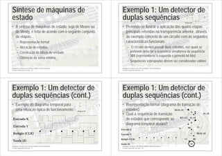 Introdução ao Projecto com Sistemas Digitais e Microcontroladores
Circuitos sequenciais síncronos - 25
Síntese de máquinas de
estado
• A síntese de máquinas de estado, seja de Moore ou
de Mealy, é feita de acordo com o seguinte conjunto
de etapas:
– Representação formal
– Alocação de estados
– Construção da tabela de verdade
– Obtenção da soma mínima
Introdução ao Projecto com Sistemas Digitais e Microcontroladores
Circuitos sequenciais síncronos - 26
Exemplo 1: Um detector de
duplas sequências
• Pretende-se ilustrar a aplicação das quatro etapas
principais referidas na transparência anterior, através
do exemplo concreto de um circuito com as seguintes
características funcionais:
– O circuito deverá possuir duas entradas, nas quais se
pretende detectar a ocorrência simultânea da sequência
101 (representa-se à esquerda o primeiro bit lido)
– Sequências sobrepostas devem ser consideradas válidas
Y
Z
Relógio (CLK)
X
Introdução ao Projecto com Sistemas Digitais e Microcontroladores
Circuitos sequenciais síncronos - 27
Exemplo 1: Um detector de
duplas sequências (cont.)
• Exemplo do diagrama temporal para
uma situação típica de funcionamento:
Entrada Y
Relógio (CLK)
Saída (Z)
Entrada X
Y
Z
Relógio (CLK)
X
Introdução ao Projecto com Sistemas Digitais e Microcontroladores
Circuitos sequenciais síncronos - 28
Exemplo 1: Um detector de
duplas sequências (cont.)
• Representação formal (diagrama de transição de
estados): 00,01,10
11
00,01,10
11
XY=11
00
D
C
B
A
01,10
11 00
01,10
Entrada Y
Relógio (CLK)
Saída (Z)
Entrada X
• Qual a sequência de transição
de estados que corresponde ao
diagrama temporal abaixo?
 