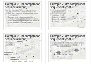 Introdução ao Projecto com Sistemas Digitais e Microcontroladores
Circuitos sequenciais síncronos - 33
Exemplo 2: Um comparador
sequencial (cont.)
• Dúvidas por esclarecer na especificação inicial:
– Existe algum sinal exterior que indique o início de uma
nova comparação?
– Ou assume-se que estão permanentemente a ser
efectuadas novas comparações, correspondendo cada
“quarto” impulso de relógio à comparação do primeiro bit
(o mais significativo) do novo par de palavras?
Introdução ao Projecto com Sistemas Digitais e Microcontroladores
Circuitos sequenciais síncronos - 34
Exemplo 2: Um comparador
sequencial (cont.)
• Assumindo a existência
de um sinal exterior de
inicialização (reset),
chegamos ao seguinte
diagrama de transição
de estados:
00,01,10,11
XY=01
A
00,11
C E
B
D
reset 00,11
10
00,01,10,11
10
10
01 00,01,11
M: Xt-2 Xt-1 Xt
N: Yt-2 Yt-1 Yt
Introdução ao Projecto com Sistemas Digitais e Microcontroladores
Circuitos sequenciais síncronos - 35
Exemplo 2: Um comparador
sequencial (cont.)
• O sinal de
reset exterior:
Reinicialização
Relógio (CLK)
>> estado A
Compara o MSB
Z = M≤N está válida (e o estado é B ou D)
(...)
(...)
(...)
Z = M (menor
ou igual a) N
D1
D0
Reinicialização
(...)
(...)
(...)
(...)
(...)
(...)
(...)
(...)
(...)
Y
Z = M≤N
Relógio
(CLK)
X
Reinicialização
Introdução ao Projecto com Sistemas Digitais e Microcontroladores
Circuitos sequenciais síncronos - 36
Exemplo 2: Um comparador
sequencial (cont.)
• A implementação do sinal de reset poderia também
ser feita através de um pino específico dos FF-D:
Y
Z = M≤N
D1
D0
Q1
Q0
Bloco
combinatório
(estado
seguinte)
Bloco
combinatório
(saídas)
CLK
X
RST
 