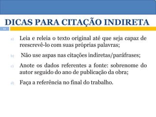 DICAS PARA CITAÇÃO INDIRETA
a) Leia e releia o texto original até que seja capaz de
reescrevê-lo com suas próprias palavras;
b) Não use aspas nas citações indiretas/paráfrases;
c) Anote os dados referentes a fonte: sobrenome do
autor seguido do ano de publicação da obra;
d) Faça a referência no final do trabalho.
11
 