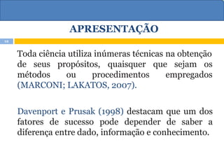 APRESENTAÇÃO
Toda ciência utiliza inúmeras técnicas na obtenção
sejam os
de seus propósitos, quaisquer que
métodos ou procedimentos empregados
(MARCONI; LAKATOS, 2007).
Davenport e Prusak (1998) destacam que um dos
fatores de sucesso pode depender de saber a
diferença entre dado, informação e conhecimento.
12
 