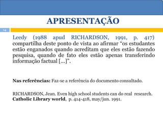 APRESENTAÇÃO
Leedy (1988 apud RICHARDSON, 1991, p. 417)
compartilha deste ponto de vista ao afirmar “os estudantes
estão enganados quando acreditam que eles estão fazendo
pesquisa, quando de fato eles estão apenas transferindo
informação factual [...]”.
Nas referências: Faz-se a referência do documento consultado.
RICHARDSON, Jean. Even high school students can do real research.
Catholic Library world, p. 414-418, may/jun. 1991.
14
 