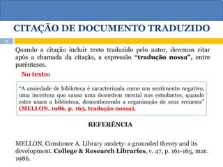 CITAÇÃO DE DOCUMENTO TRADUZIDO
Quando a citação incluir texto traduzido pelo autor, devemos citar
após a chamada da citação, a expressão “tradução nossa”, entre
parênteses.
No texto:
REFERÊNCIA
MELLON, Constance A. Library anxiety: a grounded theory and its
development. College & Research Libraries, v. 47, p. 161-165, mar.
1986.
15
“A ansiedade de biblioteca é caracterizada como um sentimento negativo,
uma incerteza que causa uma desordem mental nos estudantes, quando
estes usam a biblioteca, desconhecendo a organização de seus recursos”
(MELLON, 1986, p. 163, tradução nossa).
 