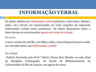 INFORMAÇÃO VERBAL
Os dados obtidos por informação verbal (palestras, entrevistas, debates,
aulas, etc.) devem ser mencionados no texto seguidos da expressão
(informação verbal) entre parênteses. Os dados disponíveis sobre a
fonte devem ser mencionados apenas em notas de rodapé.
No texto:
A nova revisão da AACR2, em folhas soltas, estará disponível para venda
em setembro deste ano (informação verbal) 1
No rodapé
1Notícia fornecida pela Prof.ª Maria Teresa Reis Mendes na aula final
da disciplina Catalogação, na Escola de Biblioteconomia da
Universidade do Rio de Janeiro, em agosto de 2004.
16
 