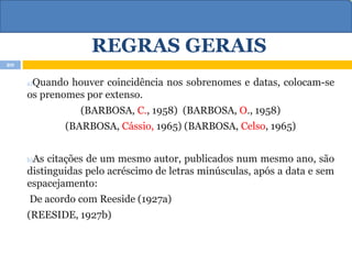 REGRAS GERAIS
a)Quando houver coincidência nos sobrenomes e datas, colocam-se
os prenomes por extenso.
(BARBOSA, C., 1958) (BARBOSA, O., 1958)
(BARBOSA, Cássio, 1965) (BARBOSA, Celso, 1965)
b)As citações de um mesmo autor, publicados num mesmo ano, são
distinguidas pelo acréscimo de letras minúsculas, após a data e sem
espacejamento:
De acordo com Reeside (1927a)
(REESIDE, 1927b)
20
 