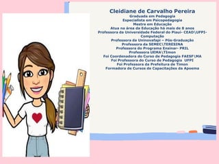 Cleidiane de Carvalho Pereira
Graduada em Pedagogia
Especialista em Psicopedagogia
Mestre em Educação
Atua na área da Educação há mais de 8 anos
Professora da Universidade Federal do Piauí- CEADUFPI-
Computação
Professora da Uninovafapi – Pós-Graduação
Professora da SEMECTERESINA
Professora do Programa Ensinar- PRIL
Professora UEMATImon
Foi Coordenadora do Curso de Pedagogia FAESFMA
Foi Professora do Curso de Pedagogia UFPI
Foi Professora da Prefeitura de Timon
Formadora de Cursos de Capacitações da Apoema
 