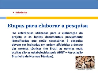 Etapas para elaborar a pesquisa
◦As referências utilizadas para a elaboração do
projeto e as fontes documentais previamente
identificadas que serão necessárias à pesquisa
devem ser indicadas em ordem alfabética e dentro
das normas técnicas (no Brasil as normas mais
aceitas são as estabelecidas pela ABNT – Associação
Brasileira de Normas Técnicas).
 Referências
 