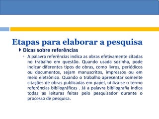 Etapas para elaborar a pesquisa
 Dicas sobre referências
◦ A palavra referências indica as obras efetivamente citadas
no trabalho em questão. Quando usada sozinha, pode
indicar diferentes tipos de obras, como livros, periódicos
ou documentos, sejam manuscritos, impressos ou em
meio eletrônico. Quando o trabalho apresentar somente
citações de obras publicadas em papel, utiliza-se o termo
referências bibliográficas . Já a palavra bibliografia indica
todas as leituras feitas pelo pesquisador durante o
processo de pesquisa.
 