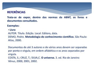 REFERÊNCIAS
Trata-se de expor, dentro das normas da ABNT, os livros e
documentos consultados.
Exemplos:
• Livro
AUTOR. Título. Edição. Local: Editora, data.
DEMO, Pedro. Metodologia do conhecimento científico. São Paulo:
Atlas, 2000.
Documentos de até 3 autores e de vários anos devem ser separadas
por ponto e vírgula, em ordem alfabética e os anos separados por
vírgula.
COSTA, S.; CRUZ, T.; SILVA,C. O universo. 3. ed. Rio de Janeiro:
Vênus, 2000, 2001, 2002.
 