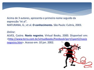 Acima de 3 autores, apresenta o primeiro nome seguido da
expressão “et al”.
MATURANA, G.; et al. O conhecimento. São Paulo: Cultrix, 2003.
Online:
ALVES, Castro. Navio negreiro. Virtual Books, 2000. Disponível em:
<http://www.terra.com.br/virtualbooks/freebook/port/Lport2/navio
negreiro.htm>. Acesso em: 10 jan. 2002.
 