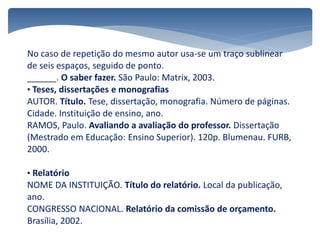 No caso de repetição do mesmo autor usa-se um traço sublinear
de seis espaços, seguido de ponto.
______. O saber fazer. São Paulo: Matrix, 2003.
• Teses, dissertações e monografias
AUTOR. Título. Tese, dissertação, monografia. Número de páginas.
Cidade. Instituição de ensino, ano.
RAMOS, Paulo. Avaliando a avaliação do professor. Dissertação
(Mestrado em Educação: Ensino Superior). 120p. Blumenau. FURB,
2000.
• Relatório
NOME DA INSTITUIÇÃO. Título do relatório. Local da publicação,
ano.
CONGRESSO NACIONAL. Relatório da comissão de orçamento.
Brasília, 2002.
 