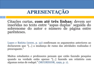 APRESENTAÇÃO
Citações curtas, com até três linhas: devem ser
inseridas no texto entre “aspas duplas” seguida do
sobrenome do autor e número de página entre
parênteses.
Lopes e Batista (2000, p. 32) confirmam os argumentos anteriores ao
declararem que “[…] a mudança de rumo das atividades realizadas é
preocupante.”
Muitos estudantes e professores pensam que estão fazendo pesquisa
quando na verdade estão apenas “[...] fazendo um relatório com
algumas notas de rodapé.” (MCGREGOR, 1999, p. 1).
7
 