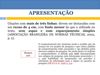 APRESENTAÇÃO
Citações com mais de três linhas: devem ser destacadas com
um recuo de 4 cm, com fonte menor do que a utilizada no
texto, sem aspas e com espacejamento simples
(ASSOCIAÇÃO BRASILEIRA DE NORMAS TÉCNICAS, 2002,
p. 2).
Margem
4cm
O comportamento dos cientistas muda a medida que ele
avança em seu projeto de pesquisa e que certos padrões
de comportamento estão associados e são afetados pelos
diversos estágios da pesquisa. De modo direto ou indireto
o comportamento „é afetado pela tarefa‟ desempenhada
nos estágios de pesquisa, pela informação procurada [...]
e, pela habilidade do pesquisador em perceber a
relevância da informação para o tópico ou questão da
pesquisa (SILVA et al. 1998, p. 34).
8
 