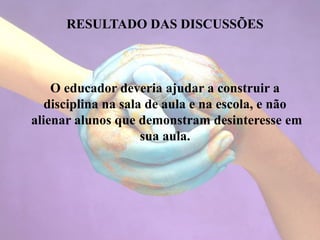 RESULTADO DAS DISCUSSÕES
O educador deveria ajudar a construir a
disciplina na sala de aula e na escola, e não
alienar alunos que demonstram desinteresse em
sua aula.
 
