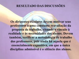 RESULTADO DAS DISCUSSÕES
Os dirigentes escolares devem motivar seus
professores a uma constante reavaliação da
proposta de trabalho, visando o vinculo à
realidade e às necessidades dos alunos. Devem
também, verificar a metodologia de trabalho
dos professores, pois ainda há aquela que é
essencialmente expositiva, em que a única
disciplina admissível é o silêncio dos alunos.
 