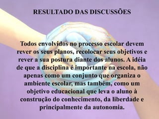 RESULTADO DAS DISCUSSÕES
Todos envolvidos no processo escolar devem
rever os seus planos, recolocar seus objetivos e
rever a sua postura diante dos alunos. A idéia
de que a disciplina é importante na escola, não
apenas como um conjunto que organiza o
ambiente escolar, mas também, como um
objetivo educacional que leva o aluno à
construção do conhecimento, da liberdade e
principalmente da autonomia.
 