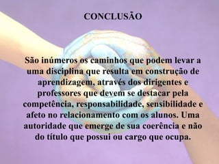 CONCLUSÃO
São inúmeros os caminhos que podem levar a
uma disciplina que resulta em construção de
aprendizagem, através dos dirigentes e
professores que devem se destacar pela
competência, responsabilidade, sensibilidade e
afeto no relacionamento com os alunos. Uma
autoridade que emerge de sua coerência e não
do título que possui ou cargo que ocupa.
 